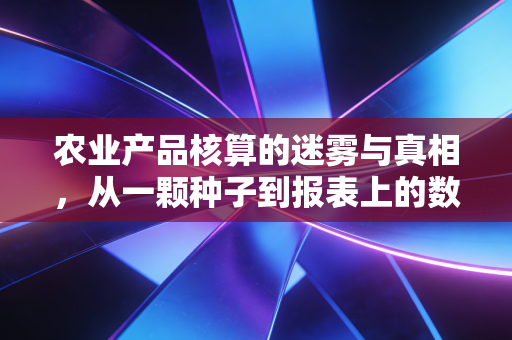 农业产品核算的迷雾与真相，从一颗种子到报表上的数字，一个注会从业者的深度观察