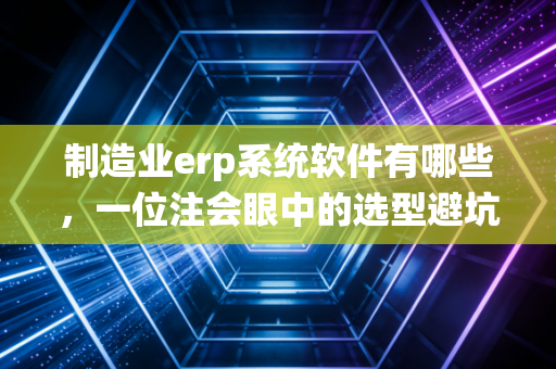 制造业erp系统软件有哪些，一位注会眼中的选型避坑指南与深度评测