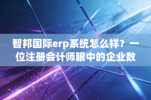 智邦国际erp系统怎么样？一位注册会计师眼中的企业数字化转型实战复盘