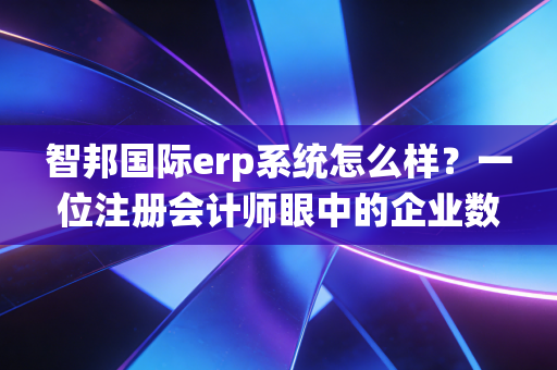 智邦国际erp系统怎么样？一位注册会计师眼中的企业数字化转型实战复盘