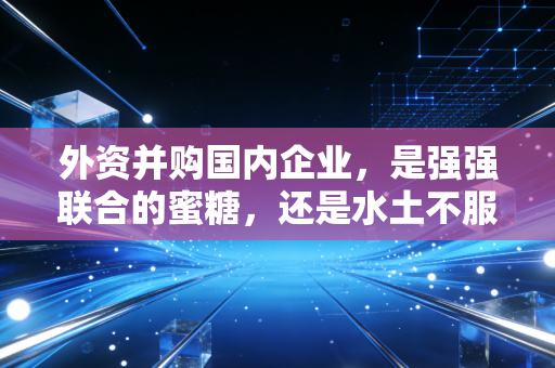 外资并购国内企业，是强强联合的蜜糖，还是水土不服的砒霜？