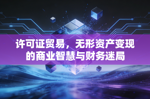 许可证贸易,无形资产变现的商业智慧与财务迷局