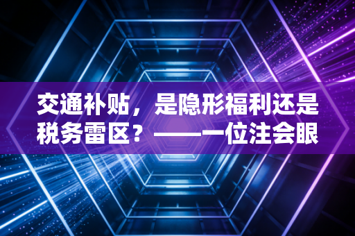交通补贴，是隐形福利还是税务雷区？——一位注会眼中的职场通勤账