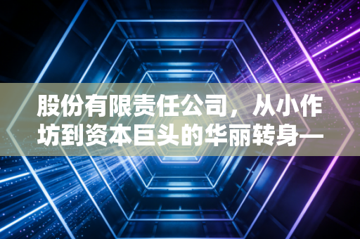股份有限责任公司,从小作坊到资本巨头的华丽转身——一位注会眼中的企业版图扩张