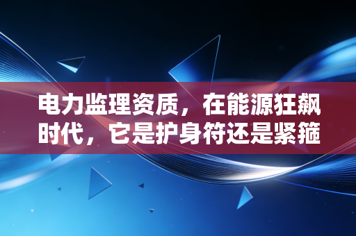电力监理资质,在能源狂飙时代,它是护身符还是紧箍咒?