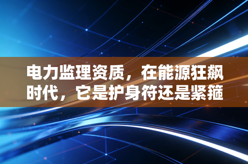 电力监理资质，在能源狂飙时代，它是护身符还是紧箍咒？