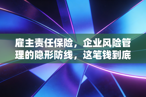 雇主责任保险，企业风险管理的隐形防线，这笔钱到底该不该花？