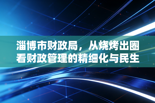 淄博市财政局,从烧烤出圈看财政管理的精细化与民生温度