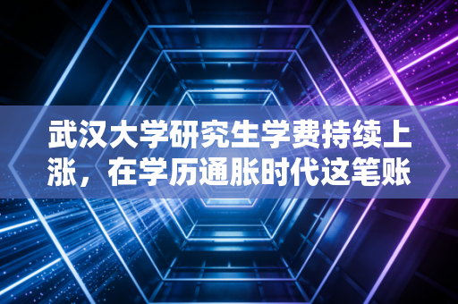 武汉大学研究生学费持续上涨,在学历通胀时代这笔账到底该怎么算?