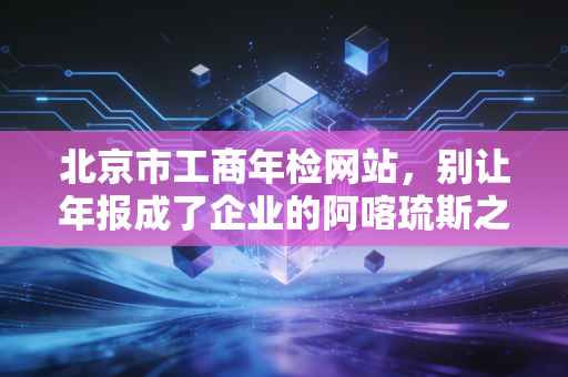 北京市工商年检网站,别让年报成了企业的阿喀琉斯之踵,一位老会计的肺腑之言