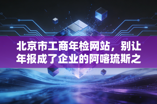 北京市工商年检网站，别让年报成了企业的阿喀琉斯之踵，一位老会计的肺腑之言