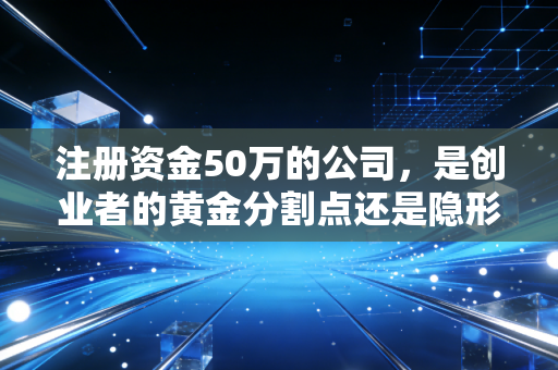 注册资金50万的公司，是创业者的黄金分割点还是隐形深坑？聊聊我在审计一线看到的真实故事
