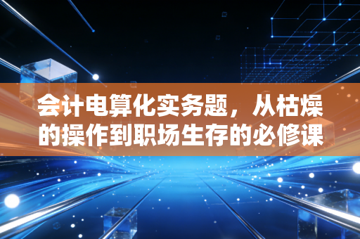 会计电算化实务题，从枯燥的操作到职场生存的必修课
