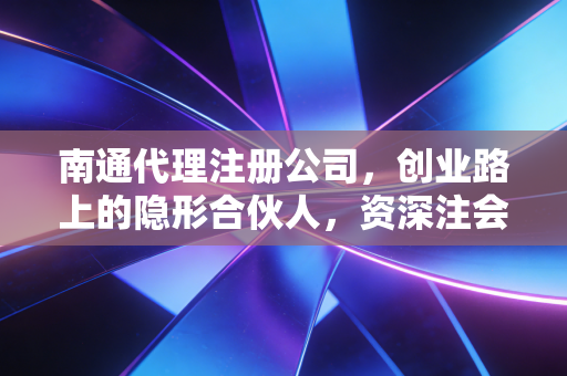 南通代理注册公司，创业路上的隐形合伙人，资深注会揭秘行业内幕与避坑指南