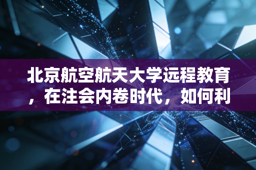 北京航空航天大学远程教育，在注会内卷时代，如何利用名校光环重塑职业竞争力
