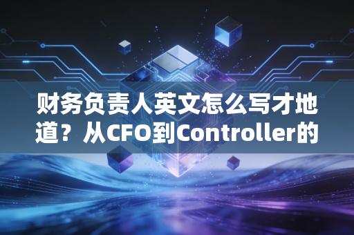 财务负责人英文怎么写才地道？从CFO到Controller的职场进阶与翻译哲学