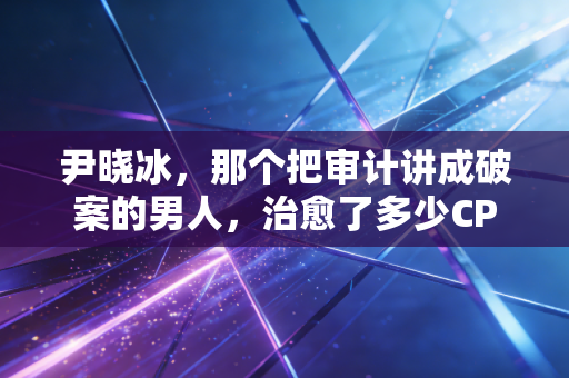 尹晓冰，那个把审计讲成破案的男人，治愈了多少CPA考生的深夜焦虑