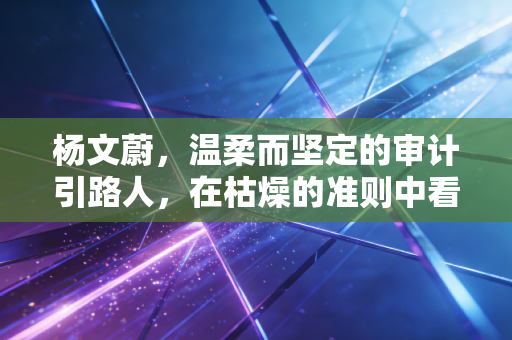 杨文蔚，温柔而坚定的审计引路人，在枯燥的准则中看见光