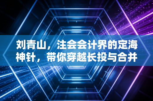 刘青山，注会会计界的定海神针，带你穿越长投与合并的惊涛骇浪