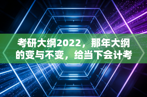 考研大纲2022,那年大纲的变与不变,给当下会计考研人的启示