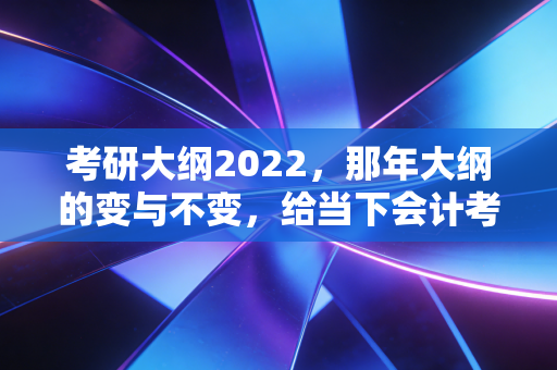 考研大纲2022，那年大纲的变与不变，给当下会计考研人的启示