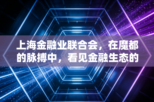 上海金融业联合会,在魔都的脉搏中,看见金融生态的进阶与重塑