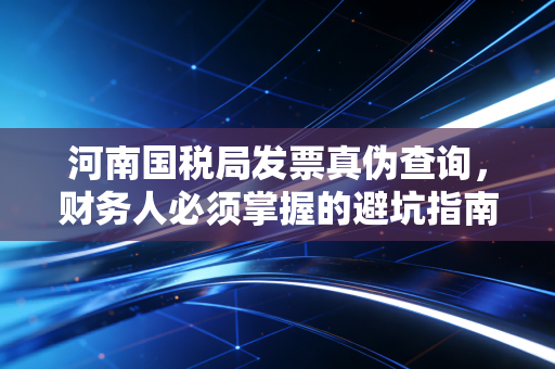 河南国税局发票真伪查询,财务人必须掌握的避坑指南与数字化进阶