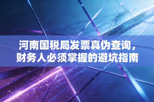 河南国税局发票真伪查询，财务人必须掌握的避坑指南与数字化进阶