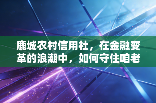 鹿城农村信用社,在金融变革的浪潮中,如何守住咱老百姓的钱袋子?
