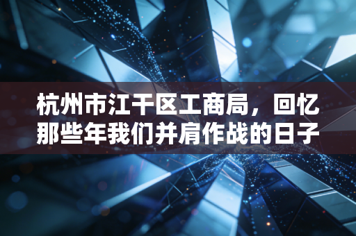 杭州市江干区工商局,回忆那些年我们并肩作战的日子,看营商环境变迁下的企业生存之道