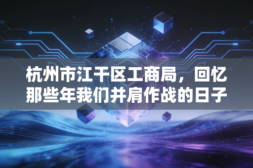 杭州市江干区工商局，回忆那些年我们并肩作战的日子，看营商环境变迁下的企业生存之道