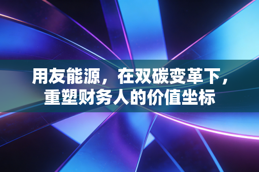 用友能源,在双碳变革下,重塑财务人的价值坐标