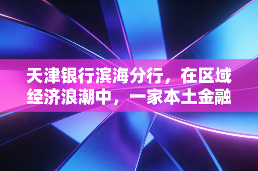 天津银行滨海分行，在区域经济浪潮中，一家本土金融机构的韧性与温情