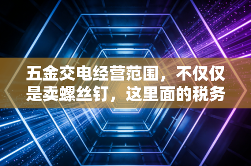 五金交电经营范围,不仅仅是卖螺丝钉,这里面的税务门道你真的懂吗?