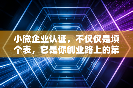 小微企业认证，不仅仅是填个表，它是你创业路上的第一桶金