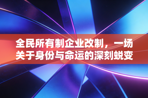 全民所有制企业改制,一场关于身份与命运的深刻蜕变