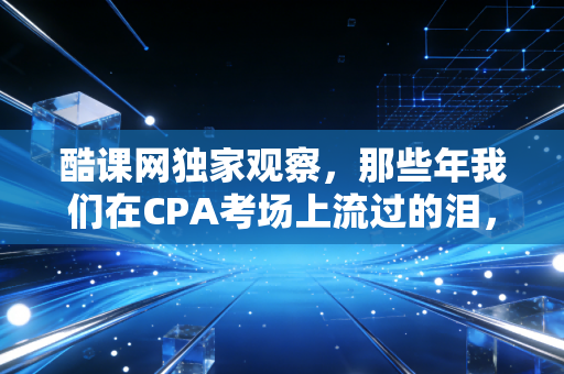 酷课网独家观察，那些年我们在CPA考场上流过的泪，到底换来了什么？