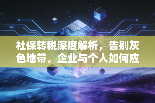 社保转税深度解析,告别灰色地带,企业与个人如何应对这场合规大考?