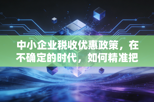 中小企业税收优惠政策，在不确定的时代，如何精准把握政策红利，让企业活得好、长得壮