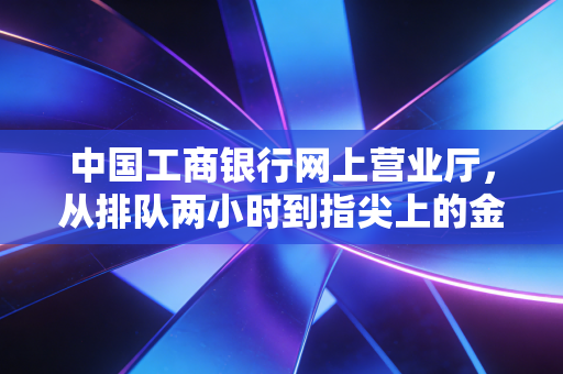 中国工商银行网上营业厅,从排队两小时到指尖上的金融,我们经历了什么?