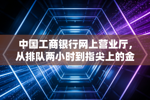 中国工商银行网上营业厅，从排队两小时到指尖上的金融，我们经历了什么？