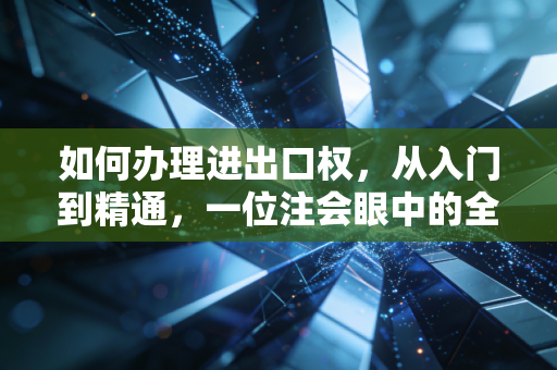 如何办理进出口权,从入门到精通,一位注会眼中的全流程实操指南