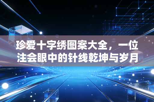珍爱十字绣图案大全,一位注会眼中的针线乾坤与岁月静好