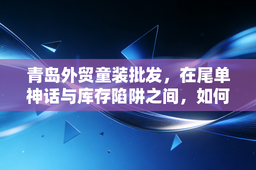 青岛外贸童装批发,在尾单神话与库存陷阱之间,如何算好你的生意账?