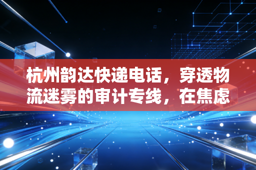 杭州韵达快递电话，穿透物流迷雾的审计专线，在焦虑与期待中寻找确定性