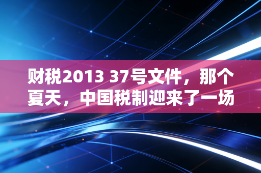 财税2013 37号文件，那个夏天，中国税制迎来了一场静悄悄的革命