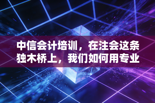 中信会计培训，在注会这条独木桥上，我们如何用专业为你点亮一盏灯？
