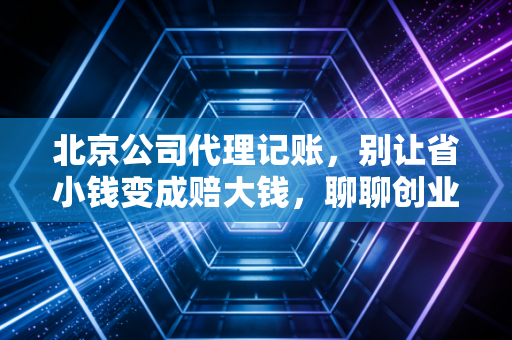 北京公司代理记账，别让省小钱变成赔大钱，聊聊创业路上的那些财税坑