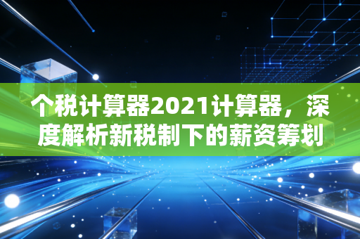 个税计算器2021计算器，深度解析新税制下的薪资筹划与年终奖避坑指南