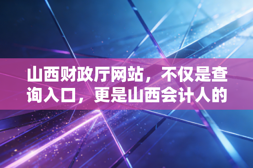 山西财政厅网站，不仅是查询入口，更是山西会计人的职业风向标